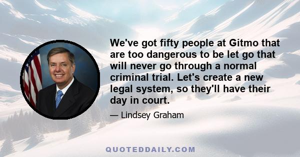 We've got fifty people at Gitmo that are too dangerous to be let go that will never go through a normal criminal trial. Let's create a new legal system, so they'll have their day in court.