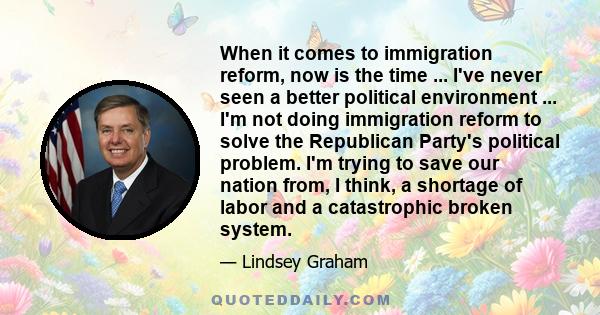 When it comes to immigration reform, now is the time ... I've never seen a better political environment ... I'm not doing immigration reform to solve the Republican Party's political problem. I'm trying to save our