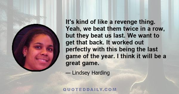 It's kind of like a revenge thing. Yeah, we beat them twice in a row, but they beat us last. We want to get that back. It worked out perfectly with this being the last game of the year. I think it will be a great game.