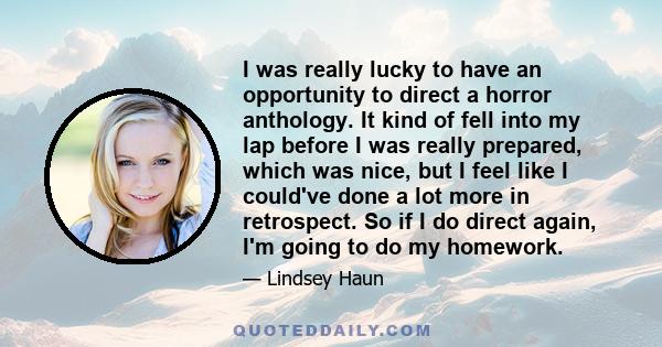 I was really lucky to have an opportunity to direct a horror anthology. It kind of fell into my lap before I was really prepared, which was nice, but I feel like I could've done a lot more in retrospect. So if I do