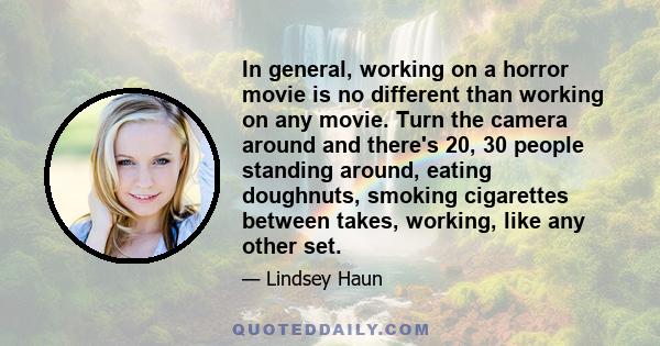 In general, working on a horror movie is no different than working on any movie. Turn the camera around and there's 20, 30 people standing around, eating doughnuts, smoking cigarettes between takes, working, like any