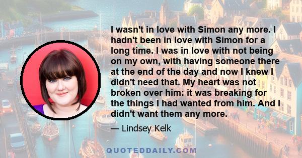 I wasn't in love with Simon any more. I hadn't been in love with Simon for a long time. I was in love with not being on my own, with having someone there at the end of the day and now I knew I didn't need that. My heart 