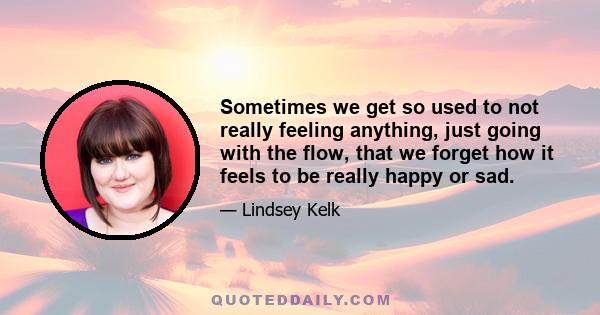 Sometimes we get so used to not really feeling anything, just going with the flow, that we forget how it feels to be really happy or sad.