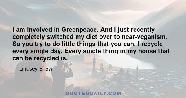 I am involved in Greenpeace. And I just recently completely switched my diet over to near-veganism. So you try to do little things that you can. I recycle every single day. Every single thing in my house that can be