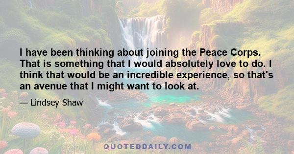 I have been thinking about joining the Peace Corps. That is something that I would absolutely love to do. I think that would be an incredible experience, so that's an avenue that I might want to look at.