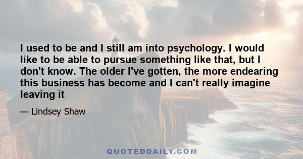 I used to be and I still am into psychology. I would like to be able to pursue something like that, but I don't know. The older I've gotten, the more endearing this business has become and I can't really imagine leaving 