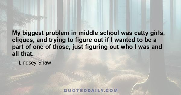 My biggest problem in middle school was catty girls, cliques, and trying to figure out if I wanted to be a part of one of those, just figuring out who I was and all that.