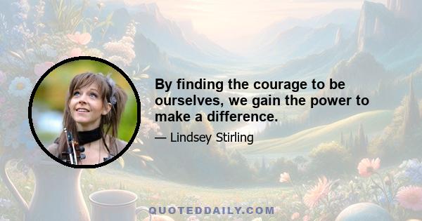 By finding the courage to be ourselves, we gain the power to make a difference.