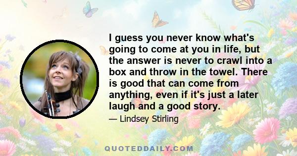 I guess you never know what's going to come at you in life, but the answer is never to crawl into a box and throw in the towel. There is good that can come from anything, even if it's just a later laugh and a good story.