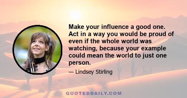 Make your influence a good one. Act in a way you would be proud of even if the whole world was watching, because your example could mean the world to just one person.