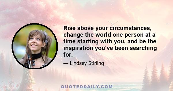 Rise above your circumstances, change the world one person at a time starting with you, and be the inspiration you’ve been searching for.