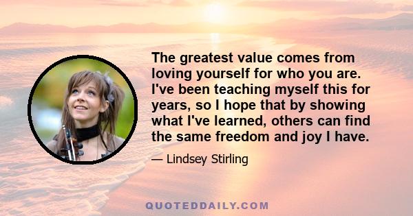 The greatest value comes from loving yourself for who you are. I've been teaching myself this for years, so I hope that by showing what I've learned, others can find the same freedom and joy I have.