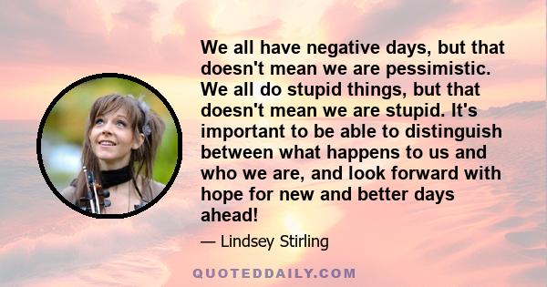 We all have negative days, but that doesn't mean we are pessimistic. We all do stupid things, but that doesn't mean we are stupid. It's important to be able to distinguish between what happens to us and who we are, and