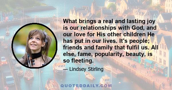 What brings a real and lasting joy is our relationships with God, and our love for His other children He has put in our lives. It's people; friends and family that fulfil us. All else, fame, popularity, beauty, is so