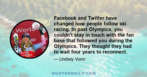 Facebook and Twitter have changed how people follow ski racing. In past Olympics, you couldn't stay in touch with the fan base that followed you during the Olympics. They thought they had to wait four years to reconnect.