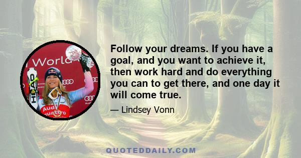 Follow your dreams. If you have a goal, and you want to achieve it, then work hard and do everything you can to get there, and one day it will come true.