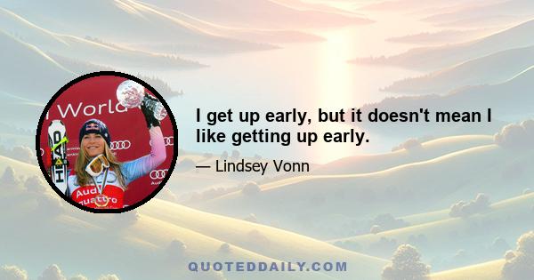 I get up early, but it doesn't mean I like getting up early.