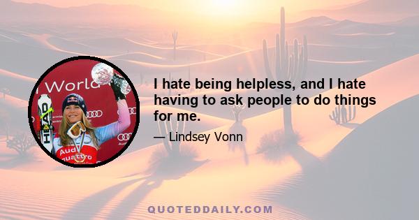 I hate being helpless, and I hate having to ask people to do things for me.