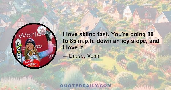 I love skiing fast. You're going 80 to 85 m.p.h. down an icy slope, and I love it.