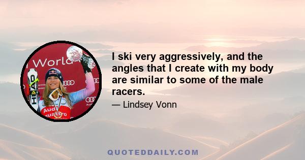 I ski very aggressively, and the angles that I create with my body are similar to some of the male racers.