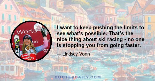 I want to keep pushing the limits to see what’s possible. That’s the nice thing about ski racing - no one is stopping you from going faster.