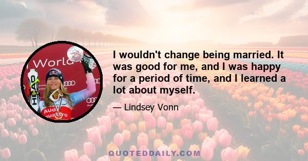 I wouldn't change being married. It was good for me, and I was happy for a period of time, and I learned a lot about myself.