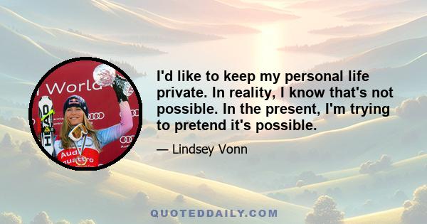 I'd like to keep my personal life private. In reality, I know that's not possible. In the present, I'm trying to pretend it's possible.