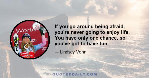 If you go around being afraid, you're never going to enjoy life. You have only one chance, so you've got to have fun.