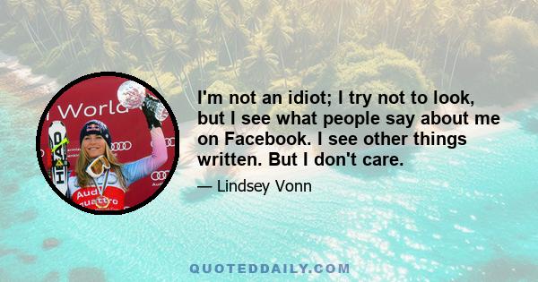 I'm not an idiot; I try not to look, but I see what people say about me on Facebook. I see other things written. But I don't care.