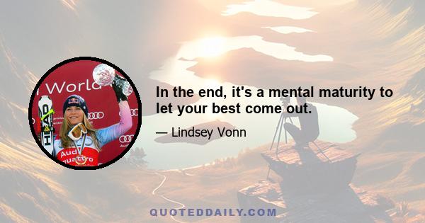 In the end, it's a mental maturity to let your best come out.