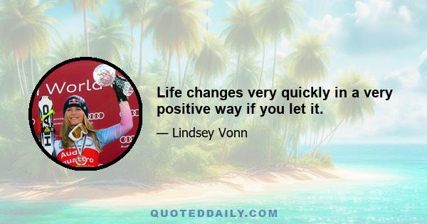 Life changes very quickly in a very positive way if you let it.