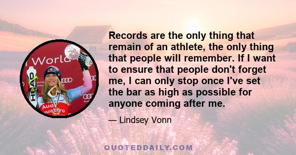 Records are the only thing that remain of an athlete, the only thing that people will remember. If I want to ensure that people don't forget me, I can only stop once I've set the bar as high as possible for anyone