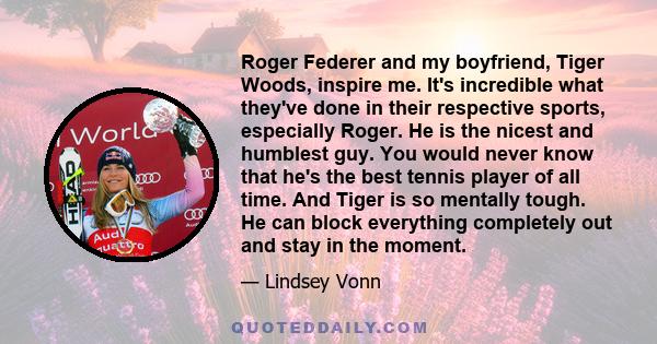 Roger Federer and my boyfriend, Tiger Woods, inspire me. It's incredible what they've done in their respective sports, especially Roger. He is the nicest and humblest guy. You would never know that he's the best tennis