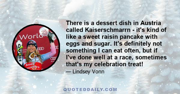 There is a dessert dish in Austria called Kaiserschmarrn - it's kind of like a sweet raisin pancake with eggs and sugar. It's definitely not something I can eat often, but if I've done well at a race, sometimes that's