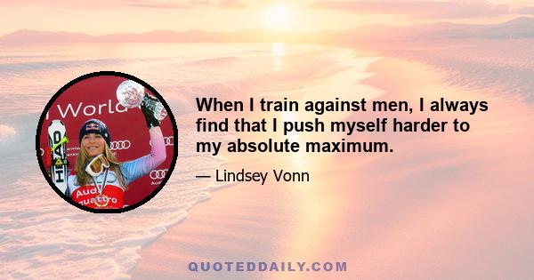 When I train against men, I always find that I push myself harder to my absolute maximum.