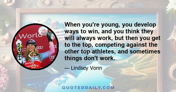 When you're young, you develop ways to win, and you think they will always work, but then you get to the top, competing against the other top athletes, and sometimes things don't work.