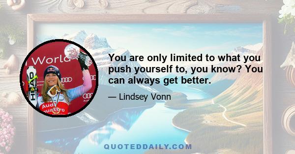 You are only limited to what you push yourself to, you know? You can always get better.