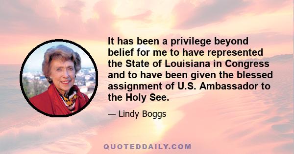 It has been a privilege beyond belief for me to have represented the State of Louisiana in Congress and to have been given the blessed assignment of U.S. Ambassador to the Holy See.