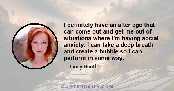 I definitely have an alter ego that can come out and get me out of situations where I'm having social anxiety. I can take a deep breath and create a bubble so I can perform in some way.