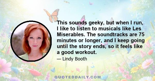 This sounds geeky, but when I run, I like to listen to musicals like Les Miserables. The soundtracks are 75 minutes or longer, and I keep going until the story ends, so it feels like a good workout.