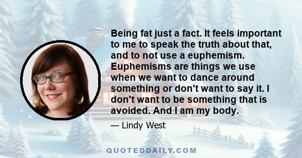 Being fat just a fact. It feels important to me to speak the truth about that, and to not use a euphemism. Euphemisms are things we use when we want to dance around something or don't want to say it. I don't want to be