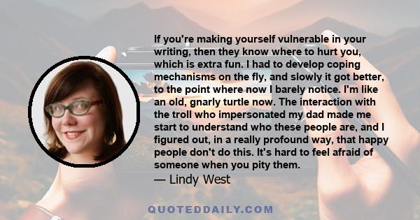 If you're making yourself vulnerable in your writing, then they know where to hurt you, which is extra fun. I had to develop coping mechanisms on the fly, and slowly it got better, to the point where now I barely