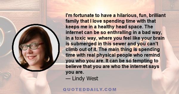 I'm fortunate to have a hilarious, fun, brilliant family that I love spending time with that keeps me in a healthy head space. The internet can be so enthralling in a bad way, in a toxic way, where you feel like your