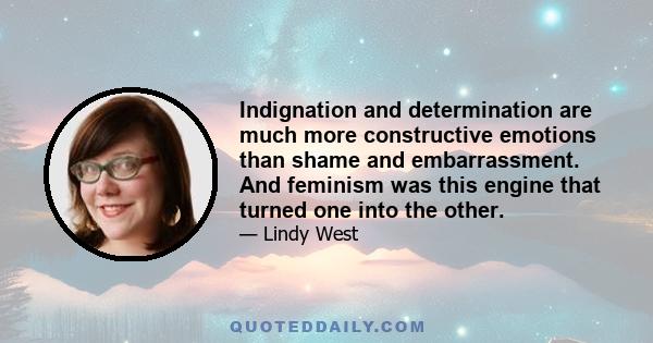 Indignation and determination are much more constructive emotions than shame and embarrassment. And feminism was this engine that turned one into the other.