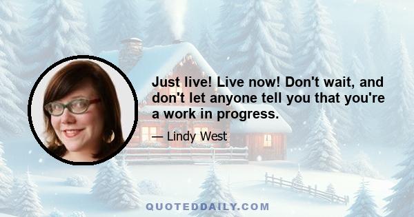 Just live! Live now! Don't wait, and don't let anyone tell you that you're a work in progress.