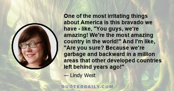 One of the most irritating things about America is this bravado we have  -  like, You guys, we're amazing! We're the most amazing country in the world! And I'm like, Are you sure? Because we're garbage and backward in a 