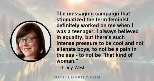 The messaging campaign that stigmatized the term feminist definitely worked on me when I was a teenager. I always believed in equality, but there's such intense pressure to be cool and not alienate boys, to not be a