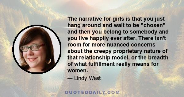 The narrative for girls is that you just hang around and wait to be chosen and then you belong to somebody and you live happily ever after. There isn't room for more nuanced concerns about the creepy proprietary nature