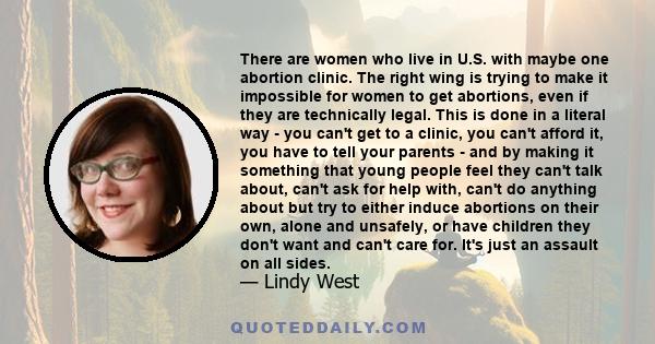 There are women who live in U.S. with maybe one abortion clinic. The right wing is trying to make it impossible for women to get abortions, even if they are technically legal. This is done in a literal way  -  you can't 