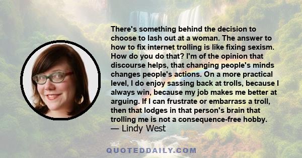 There's something behind the decision to choose to lash out at a woman. The answer to how to fix internet trolling is like fixing sexism. How do you do that? I'm of the opinion that discourse helps, that changing